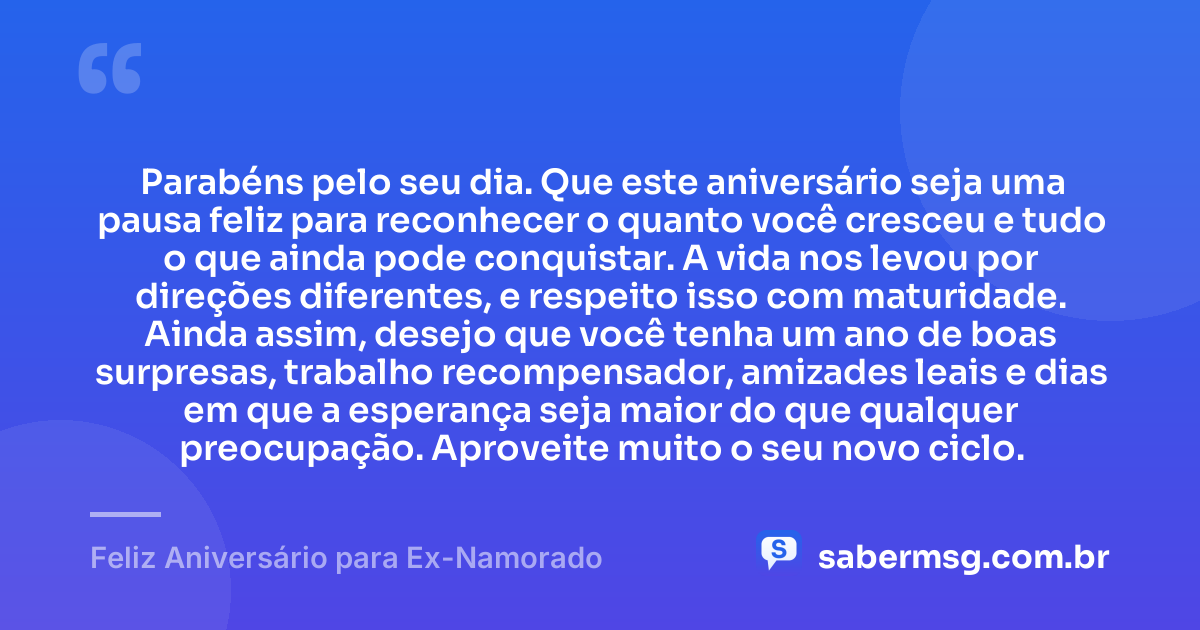 Parabéns pelo seu dia. Que este aniversário seja uma pausa feliz para reconhecer o quanto você cresceu e tudo o que ainda pode conquistar. A vida nos levou por direções diferentes, e respeito isso com maturidade. Ainda assim, desejo que você tenha um ano de boas surpresas, trabalho recompensador, amizades leais e dias em que a esperança seja maior do que qualquer preocupação. Aproveite muito o seu novo ciclo. — Feliz Aniversário para Ex-Namorado