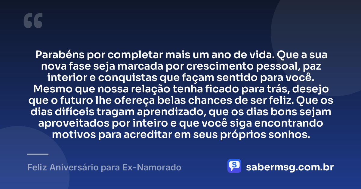 Parabéns por completar mais um ano de vida. Que a sua nova fase seja marcada por crescimento pessoal, paz interior e conquistas que façam sentido para você. Mesmo que nossa relação tenha ficado para trás, desejo que o futuro lhe ofereça belas chances de ser feliz. Que os dias difíceis tragam aprendizado, que os dias bons sejam aproveitados por inteiro e que você siga encontrando motivos para acreditar em seus próprios sonhos. — Feliz Aniversário para Ex-Namorado
