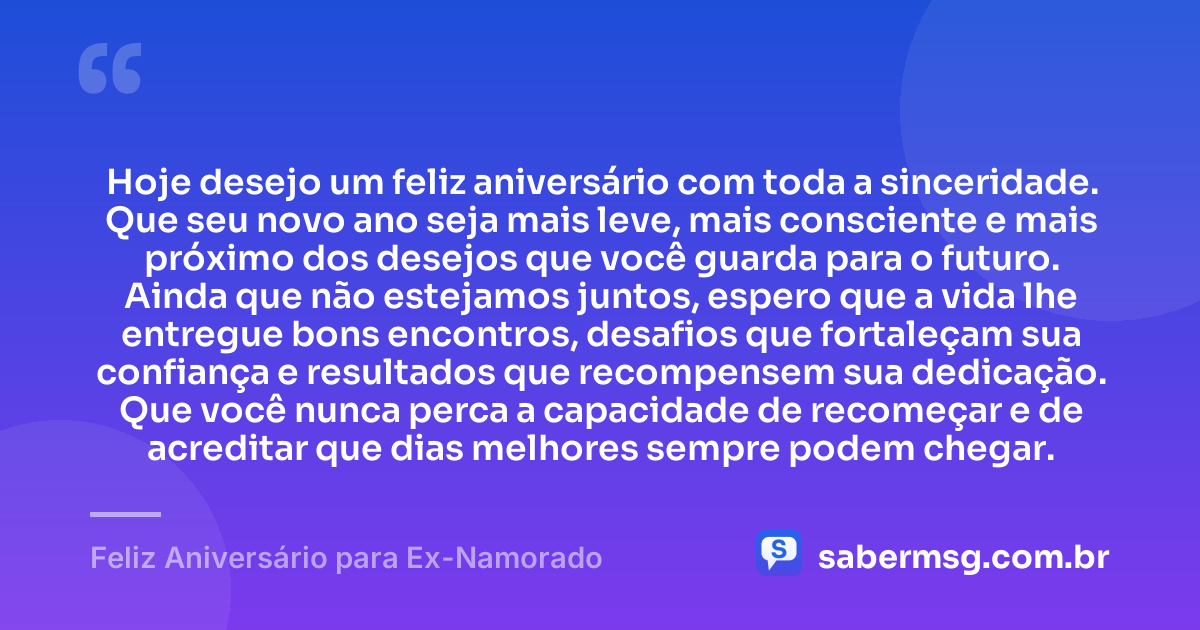 Hoje desejo um feliz aniversário com toda a sinceridade. Que seu novo ano seja mais leve, mais consciente e mais próximo dos desejos que você guarda para o futuro. Ainda que não estejamos juntos, espero que a vida lhe entregue bons encontros, desafios que fortaleçam sua confiança e resultados que recompensem sua dedicação. Que você nunca perca a capacidade de recomeçar e de acreditar que dias melhores sempre podem chegar. — Feliz Aniversário para Ex-Namorado