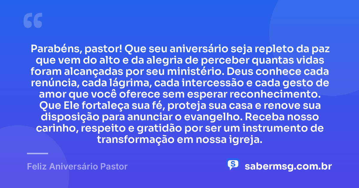 Parabéns, pastor! Que seu aniversário seja repleto da paz que vem do alto e da alegria de perceber quantas vidas foram alcançadas por seu ministério. Deus conhece cada renúncia, cada lágrima, cada intercessão e cada gesto de amor que você oferece sem esperar reconhecimento. Que Ele fortaleça sua fé, proteja sua casa e renove sua disposição para anunciar o evangelho. Receba nosso carinho, respeito e gratidão por ser um instrumento de transformação em nossa igreja. — Feliz Aniversário Pastor