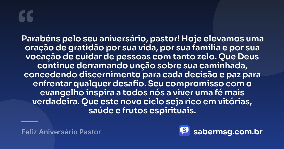 Parabéns pelo seu aniversário, pastor! Hoje elevamos uma oração de gratidão por sua vida, por sua família e por sua vocação de cuidar de pessoas com tanto zelo. Que Deus continue derramando unção sobre sua caminhada, concedendo discernimento para cada decisão e paz para enfrentar qualquer desafio. Seu compromisso com o evangelho inspira a todos nós a viver uma fé mais verdadeira. Que este novo ciclo seja rico em vitórias, saúde e frutos espirituais. — Feliz Aniversário Pastor