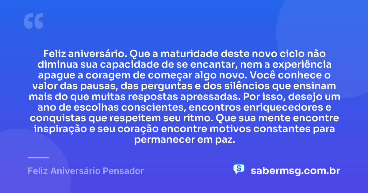 Feliz aniversário. Que a maturidade deste novo ciclo não diminua sua capacidade de se encantar, nem a experiência apague a coragem de começar algo novo. Você conhece o valor das pausas, das perguntas e dos silêncios que ensinam mais do que muitas respostas apressadas. Por isso, desejo um ano de escolhas conscientes, encontros enriquecedores e conquistas que respeitem seu ritmo. Que sua mente encontre inspiração e seu coração encontre motivos constantes para permanecer em paz. — Feliz Aniversário Pensador