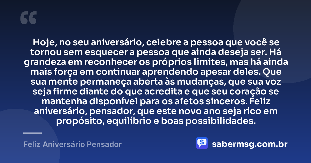 Hoje, no seu aniversário, celebre a pessoa que você se tornou sem esquecer a pessoa que ainda deseja ser. Há grandeza em reconhecer os próprios limites, mas há ainda mais força em continuar aprendendo apesar deles. Que sua mente permaneça aberta às mudanças, que sua voz seja firme diante do que acredita e que seu coração se mantenha disponível para os afetos sinceros. Feliz aniversário, pensador, que este novo ano seja rico em propósito, equilíbrio e boas possibilidades. — Feliz Aniversário Pensador