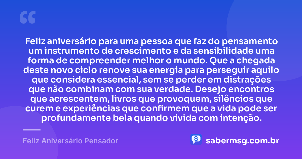 Feliz aniversário para uma pessoa que faz do pensamento um instrumento de crescimento e da sensibilidade uma forma de compreender melhor o mundo. Que a chegada deste novo ciclo renove sua energia para perseguir aquilo que considera essencial, sem se perder em distrações que não combinam com sua verdade. Desejo encontros que acrescentem, livros que provoquem, silêncios que curem e experiências que confirmem que a vida pode ser profundamente bela quando vivida com intenção. — Feliz Aniversário Pensador