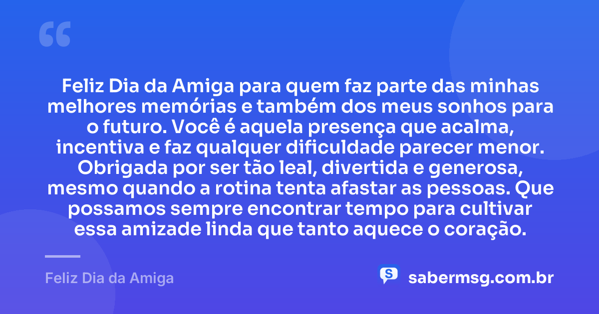 Feliz Dia da Amiga para quem faz parte das minhas melhores memórias e também dos meus sonhos para o futuro. Você é aquela presença que acalma, incentiva e faz qualquer dificuldade parecer menor. Obrigada por ser tão leal, divertida e generosa, mesmo quando a rotina tenta afastar as pessoas. Que possamos sempre encontrar tempo para cultivar essa amizade linda que tanto aquece o coração. — Feliz Dia da Amiga