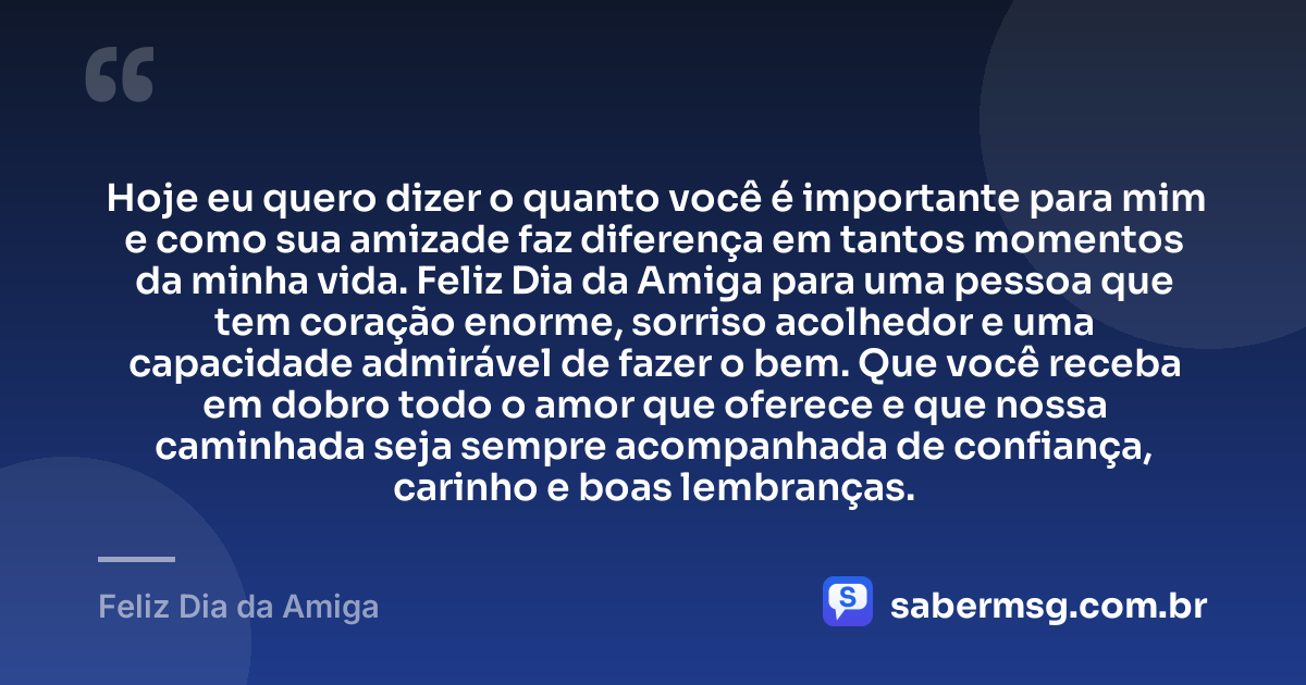Hoje eu quero dizer o quanto você é importante para mim e como sua amizade faz diferença em tantos momentos da minha vida. Feliz Dia da Amiga para uma pessoa que tem coração enorme, sorriso acolhedor e uma capacidade admirável de fazer o bem. Que você receba em dobro todo o amor que oferece e que nossa caminhada seja sempre acompanhada de confiança, carinho e boas lembranças. — Feliz Dia da Amiga