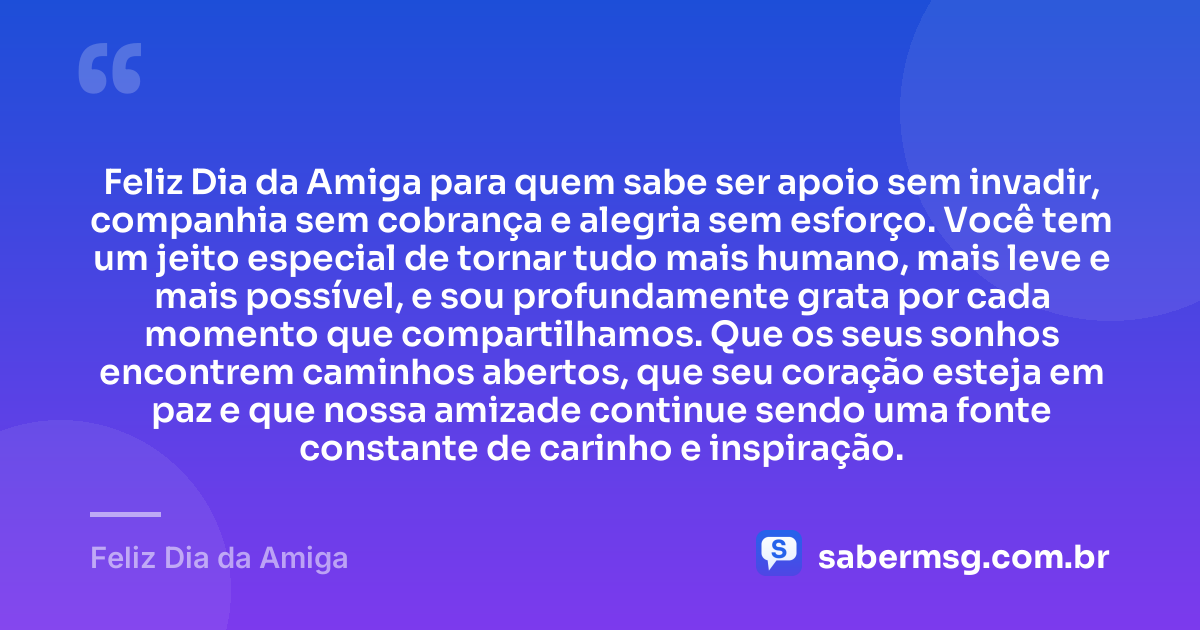 Feliz Dia da Amiga para quem sabe ser apoio sem invadir, companhia sem cobrança e alegria sem esforço. Você tem um jeito especial de tornar tudo mais humano, mais leve e mais possível, e sou profundamente grata por cada momento que compartilhamos. Que os seus sonhos encontrem caminhos abertos, que seu coração esteja em paz e que nossa amizade continue sendo uma fonte constante de carinho e inspiração. — Feliz Dia da Amiga
