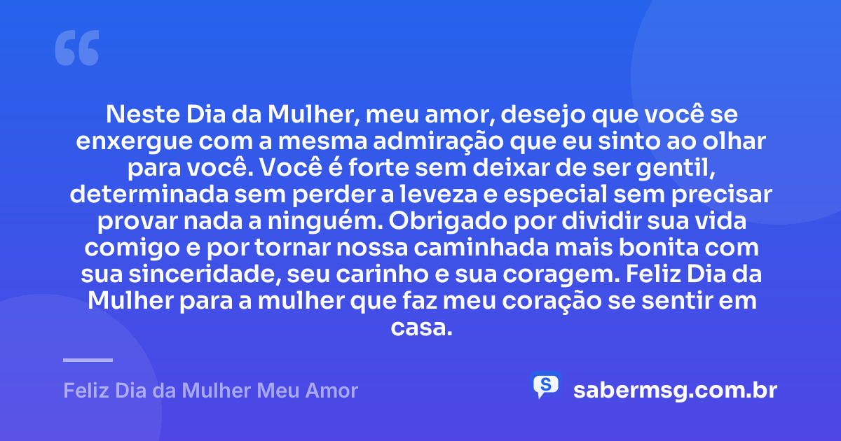 Neste Dia da Mulher, meu amor, desejo que você se enxergue com a mesma admiração que eu sinto ao olhar para você. Você é forte sem deixar de ser gentil, determinada sem perder a leveza e especial sem precisar provar nada a ninguém. Obrigado por dividir sua vida comigo e por tornar nossa caminhada mais bonita com sua sinceridade, seu carinho e sua coragem. Feliz Dia da Mulher para a mulher que faz meu coração se sentir em casa. — Feliz Dia da Mulher Meu Amor