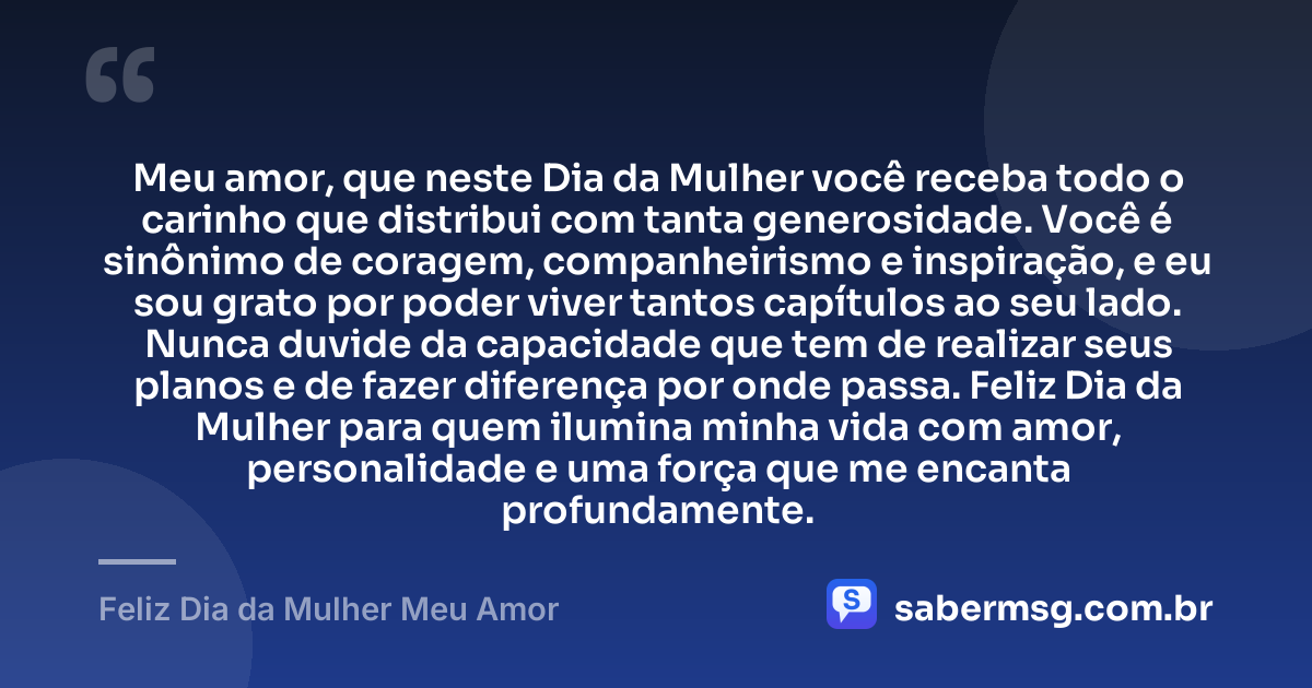 Meu amor, que neste Dia da Mulher você receba todo o carinho que distribui com tanta generosidade. Você é sinônimo de coragem, companheirismo e inspiração, e eu sou grato por poder viver tantos capítulos ao seu lado. Nunca duvide da capacidade que tem de realizar seus planos e de fazer diferença por onde passa. Feliz Dia da Mulher para quem ilumina minha vida com amor, personalidade e uma força que me encanta profundamente. — Feliz Dia da Mulher Meu Amor
