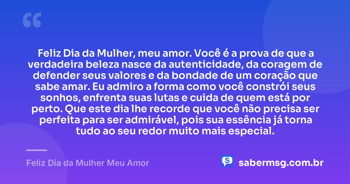 Feliz Dia da Mulher, meu amor. Você é a prova de que a verdadeira beleza nasce da autenticidade, da coragem de defender seus valores e da bondade de um coração que sabe amar. Eu admiro a forma como você constrói seus sonhos, enfrenta suas lutas e cuida de quem está por perto. Que este dia lhe recorde que você não precisa ser perfeita para ser admirável, pois sua essência já torna tudo ao seu redor muito mais especial. — Feliz Dia da Mulher Meu Amor