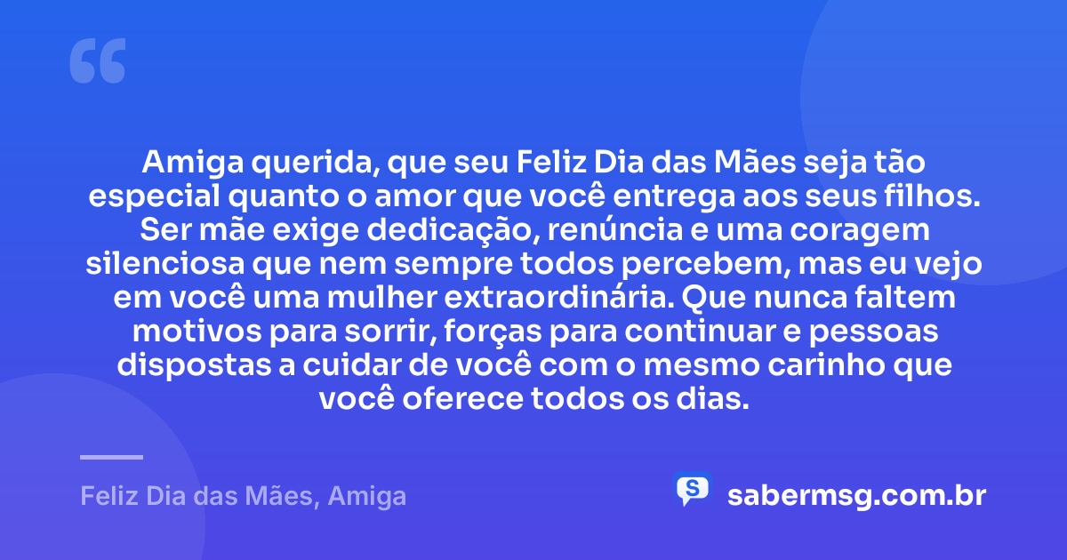 Amiga querida, que seu Feliz Dia das Mães seja tão especial quanto o amor que você entrega aos seus filhos. Ser mãe exige dedicação, renúncia e uma coragem silenciosa que nem sempre todos percebem, mas eu vejo em você uma mulher extraordinária. Que nunca faltem motivos para sorrir, forças para continuar e pessoas dispostas a cuidar de você com o mesmo carinho que você oferece todos os dias. — Feliz Dia das Mães, Amiga