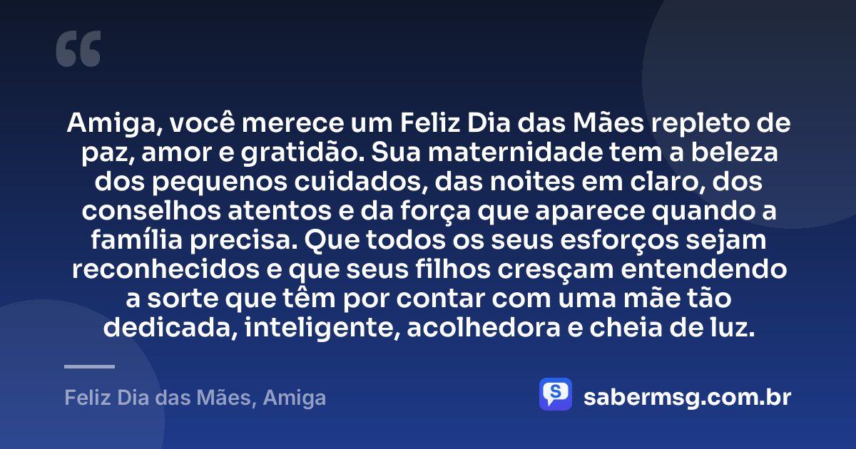 Amiga, você merece um Feliz Dia das Mães repleto de paz, amor e gratidão. Sua maternidade tem a beleza dos pequenos cuidados, das noites em claro, dos conselhos atentos e da força que aparece quando a família precisa. Que todos os seus esforços sejam reconhecidos e que seus filhos cresçam entendendo a sorte que têm por contar com uma mãe tão dedicada, inteligente, acolhedora e cheia de luz. — Feliz Dia das Mães, Amiga