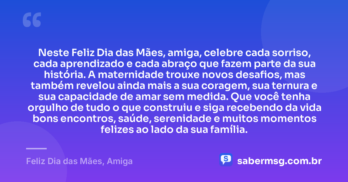 Neste Feliz Dia das Mães, amiga, celebre cada sorriso, cada aprendizado e cada abraço que fazem parte da sua história. A maternidade trouxe novos desafios, mas também revelou ainda mais a sua coragem, sua ternura e sua capacidade de amar sem medida. Que você tenha orgulho de tudo o que construiu e siga recebendo da vida bons encontros, saúde, serenidade e muitos momentos felizes ao lado da sua família. — Feliz Dia das Mães, Amiga
