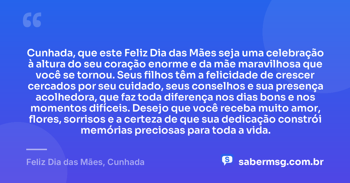 Cunhada, que este Feliz Dia das Mães seja uma celebração à altura do seu coração enorme e da mãe maravilhosa que você se tornou. Seus filhos têm a felicidade de crescer cercados por seu cuidado, seus conselhos e sua presença acolhedora, que faz toda diferença nos dias bons e nos momentos difíceis. Desejo que você receba muito amor, flores, sorrisos e a certeza de que sua dedicação constrói memórias preciosas para toda a vida. — Feliz Dia das Mães, Cunhada