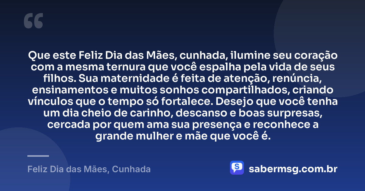 Que este Feliz Dia das Mães, cunhada, ilumine seu coração com a mesma ternura que você espalha pela vida de seus filhos. Sua maternidade é feita de atenção, renúncia, ensinamentos e muitos sonhos compartilhados, criando vínculos que o tempo só fortalece. Desejo que você tenha um dia cheio de carinho, descanso e boas surpresas, cercada por quem ama sua presença e reconhece a grande mulher e mãe que você é. — Feliz Dia das Mães, Cunhada