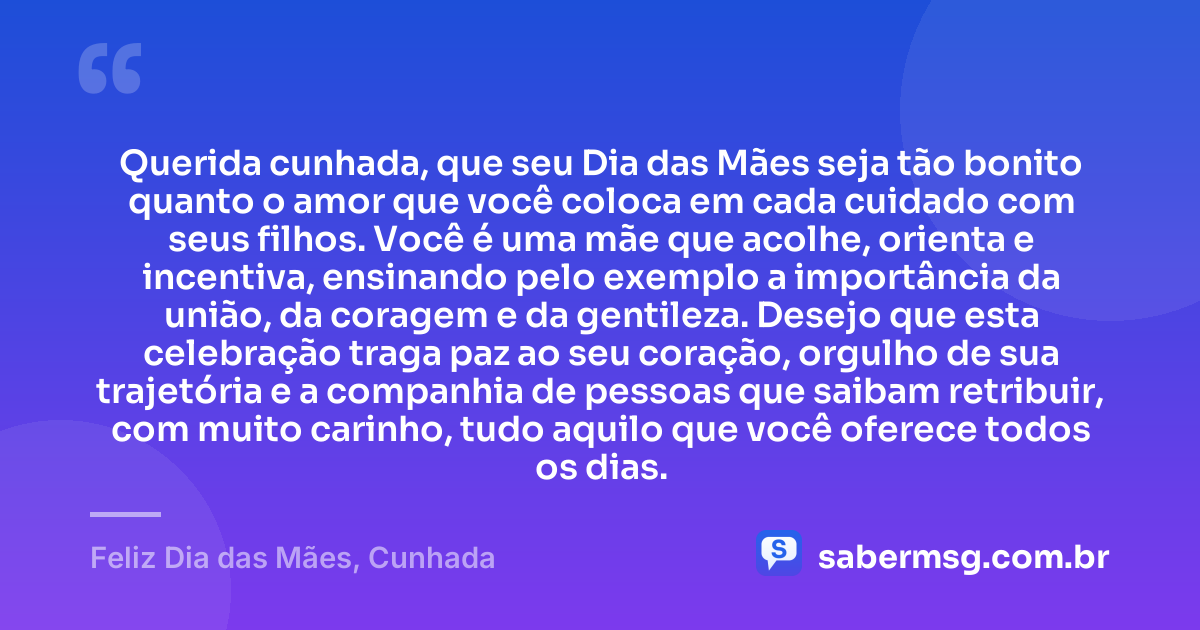 Querida cunhada, que seu Dia das Mães seja tão bonito quanto o amor que você coloca em cada cuidado com seus filhos. Você é uma mãe que acolhe, orienta e incentiva, ensinando pelo exemplo a importância da união, da coragem e da gentileza. Desejo que esta celebração traga paz ao seu coração, orgulho de sua trajetória e a companhia de pessoas que saibam retribuir, com muito carinho, tudo aquilo que você oferece todos os dias. — Feliz Dia das Mães, Cunhada