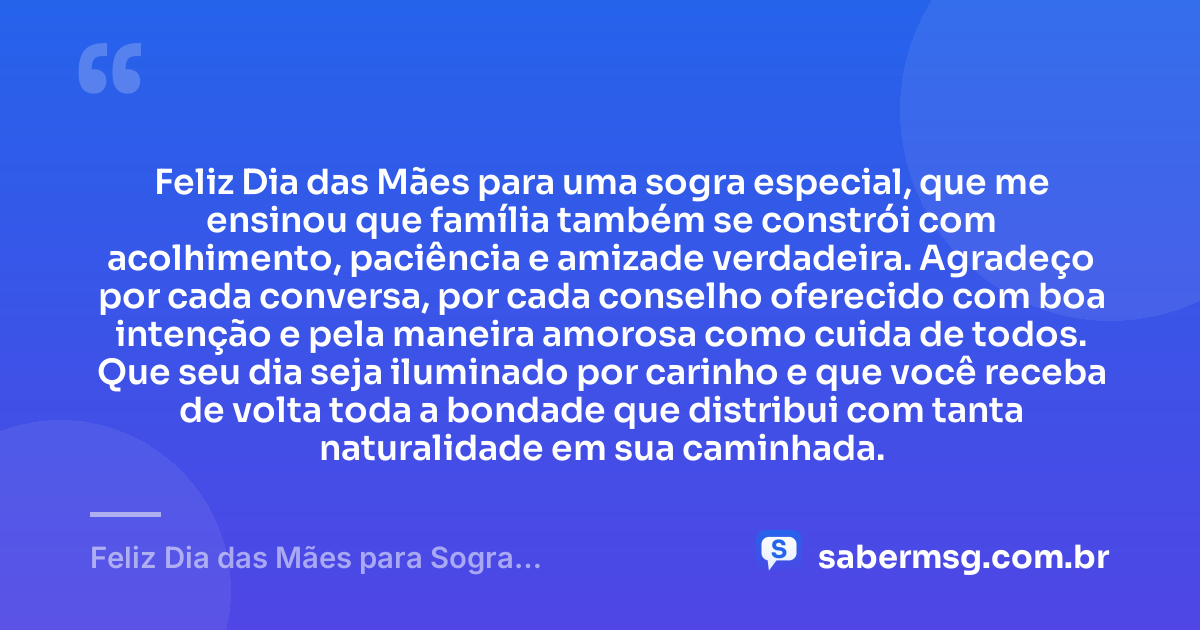 Feliz Dia das Mães para uma sogra especial, que me ensinou que família também se constrói com acolhimento, paciência e amizade verdadeira. Agradeço por cada conversa, por cada conselho oferecido com boa intenção e pela maneira amorosa como cuida de todos. Que seu dia seja iluminado por carinho e que você receba de volta toda a bondade que distribui com tanta naturalidade em sua caminhada. — Feliz Dia das Mães para Sogra: Mensagens de Gratidão e Carinho
