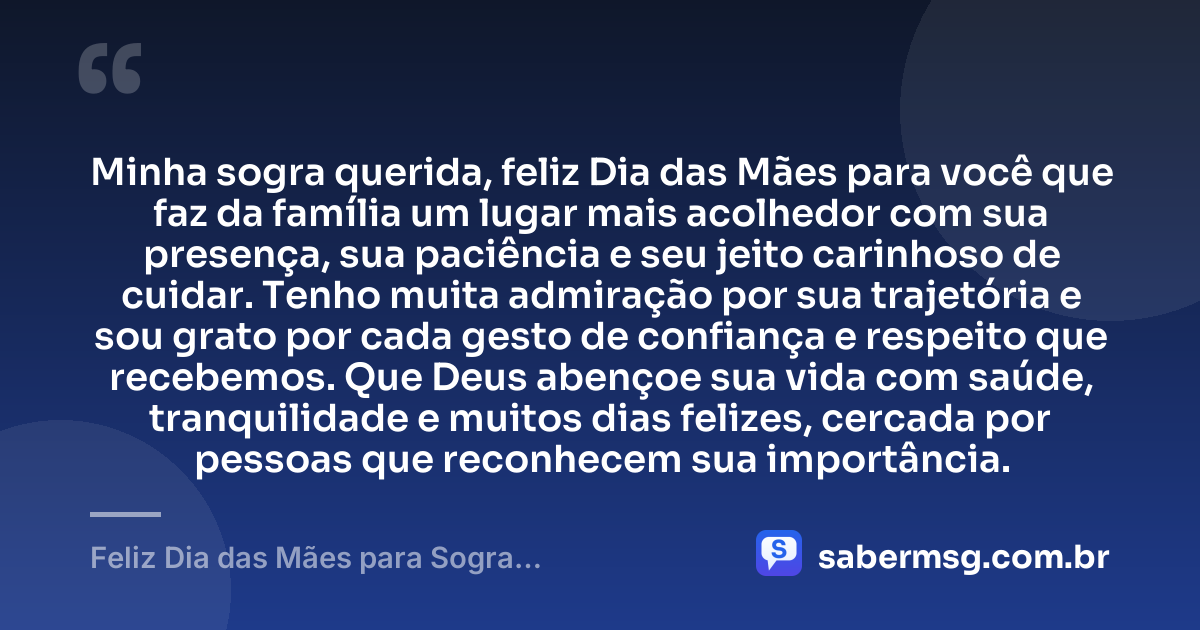 Minha sogra querida, feliz Dia das Mães para você que faz da família um lugar mais acolhedor com sua presença, sua paciência e seu jeito carinhoso de cuidar. Tenho muita admiração por sua trajetória e sou grato por cada gesto de confiança e respeito que recebemos. Que Deus abençoe sua vida com saúde, tranquilidade e muitos dias felizes, cercada por pessoas que reconhecem sua importância. — Feliz Dia das Mães para Sogra: Mensagens de Gratidão e Carinho