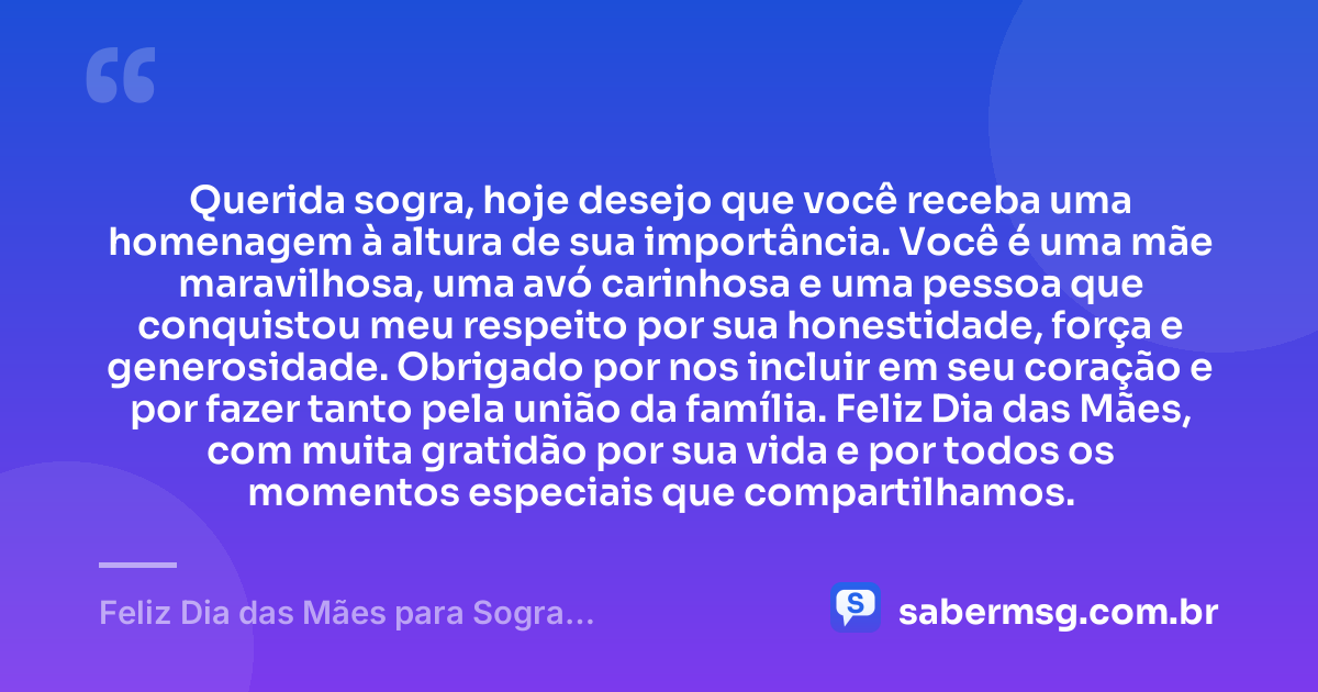 Querida sogra, hoje desejo que você receba uma homenagem à altura de sua importância. Você é uma mãe maravilhosa, uma avó carinhosa e uma pessoa que conquistou meu respeito por sua honestidade, força e generosidade. Obrigado por nos incluir em seu coração e por fazer tanto pela união da família. Feliz Dia das Mães, com muita gratidão por sua vida e por todos os momentos especiais que compartilhamos. — Feliz Dia das Mães para Sogra: Mensagens de Gratidão e Carinho