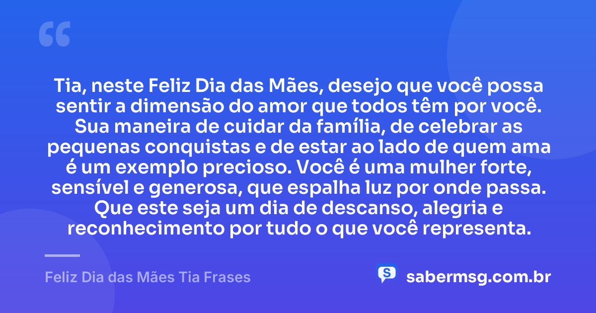 Tia, neste Feliz Dia das Mães, desejo que você possa sentir a dimensão do amor que todos têm por você. Sua maneira de cuidar da família, de celebrar as pequenas conquistas e de estar ao lado de quem ama é um exemplo precioso. Você é uma mulher forte, sensível e generosa, que espalha luz por onde passa. Que este seja um dia de descanso, alegria e reconhecimento por tudo o que você representa. — Feliz Dia das Mães Tia Frases