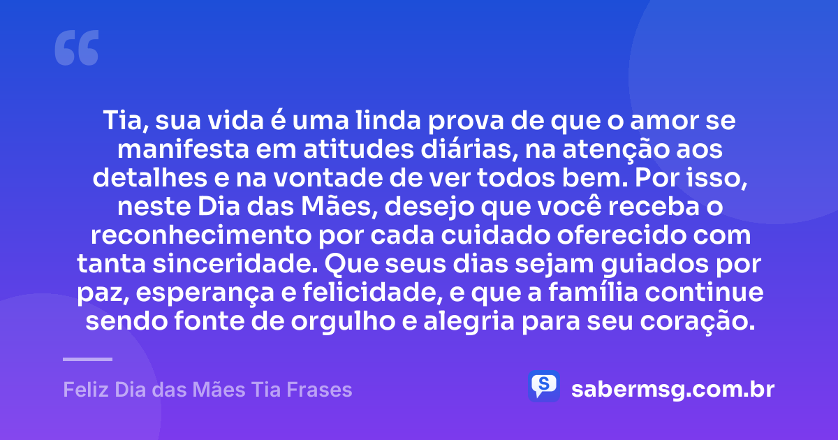 Tia, sua vida é uma linda prova de que o amor se manifesta em atitudes diárias, na atenção aos detalhes e na vontade de ver todos bem. Por isso, neste Dia das Mães, desejo que você receba o reconhecimento por cada cuidado oferecido com tanta sinceridade. Que seus dias sejam guiados por paz, esperança e felicidade, e que a família continue sendo fonte de orgulho e alegria para seu coração. — Feliz Dia das Mães Tia Frases