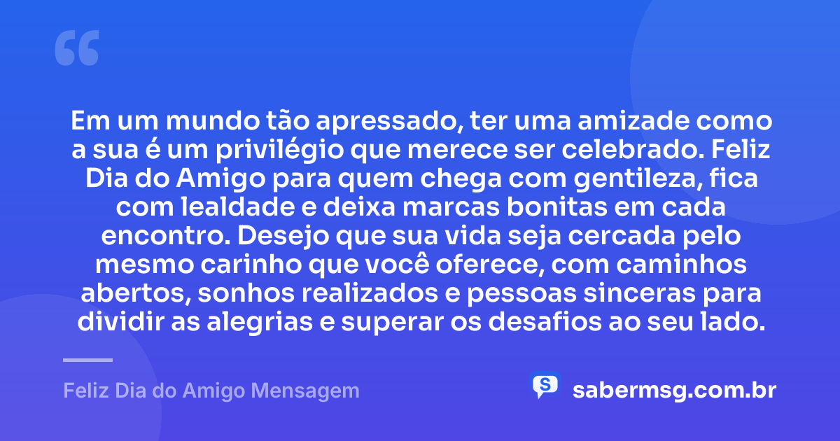 Em um mundo tão apressado, ter uma amizade como a sua é um privilégio que merece ser celebrado. Feliz Dia do Amigo para quem chega com gentileza, fica com lealdade e deixa marcas bonitas em cada encontro. Desejo que sua vida seja cercada pelo mesmo carinho que você oferece, com caminhos abertos, sonhos realizados e pessoas sinceras para dividir as alegrias e superar os desafios ao seu lado. — Feliz Dia do Amigo Mensagem