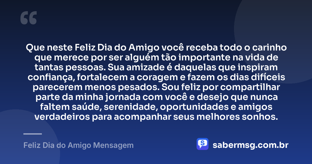 Que neste Feliz Dia do Amigo você receba todo o carinho que merece por ser alguém tão importante na vida de tantas pessoas. Sua amizade é daquelas que inspiram confiança, fortalecem a coragem e fazem os dias difíceis parecerem menos pesados. Sou feliz por compartilhar parte da minha jornada com você e desejo que nunca faltem saúde, serenidade, oportunidades e amigos verdadeiros para acompanhar seus melhores sonhos. — Feliz Dia do Amigo Mensagem