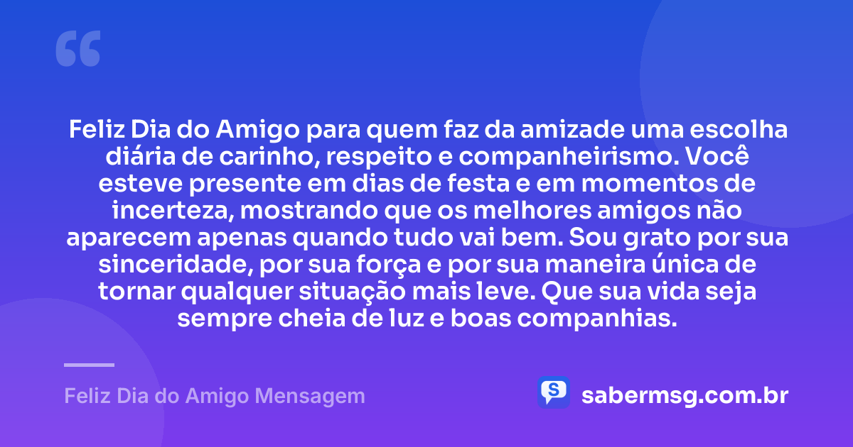 Feliz Dia do Amigo para quem faz da amizade uma escolha diária de carinho, respeito e companheirismo. Você esteve presente em dias de festa e em momentos de incerteza, mostrando que os melhores amigos não aparecem apenas quando tudo vai bem. Sou grato por sua sinceridade, por sua força e por sua maneira única de tornar qualquer situação mais leve. Que sua vida seja sempre cheia de luz e boas companhias. — Feliz Dia do Amigo Mensagem