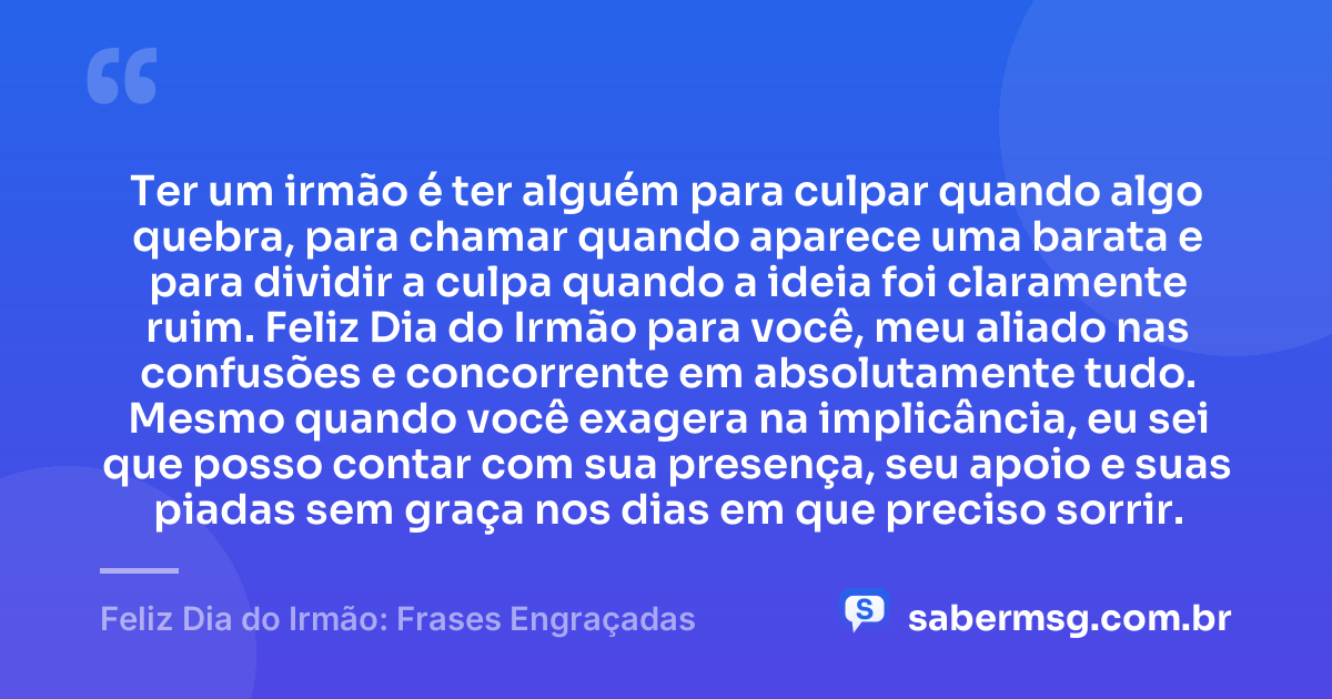 Ter um irmão é ter alguém para culpar quando algo quebra, para chamar quando aparece uma barata e para dividir a culpa quando a ideia foi claramente ruim. Feliz Dia do Irmão para você, meu aliado nas confusões e concorrente em absolutamente tudo. Mesmo quando você exagera na implicância, eu sei que posso contar com sua presença, seu apoio e suas piadas sem graça nos dias em que preciso sorrir. — Feliz Dia do Irmão: Frases Engraçadas