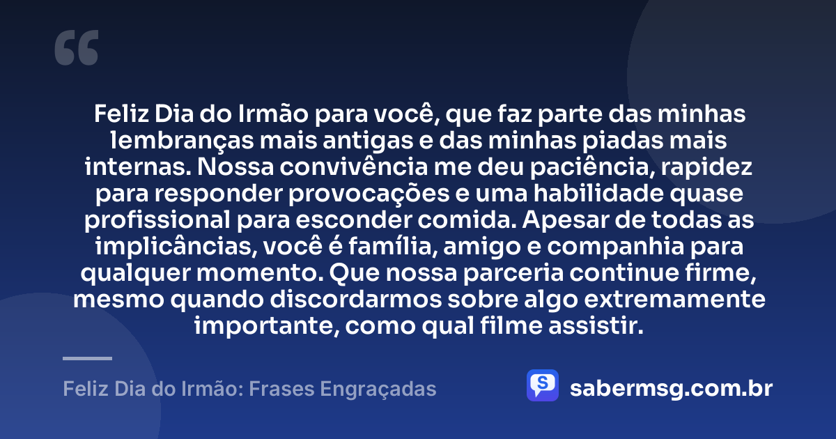 Feliz Dia do Irmão para você, que faz parte das minhas lembranças mais antigas e das minhas piadas mais internas. Nossa convivência me deu paciência, rapidez para responder provocações e uma habilidade quase profissional para esconder comida. Apesar de todas as implicâncias, você é família, amigo e companhia para qualquer momento. Que nossa parceria continue firme, mesmo quando discordarmos sobre algo extremamente importante, como qual filme assistir. — Feliz Dia do Irmão: Frases Engraçadas