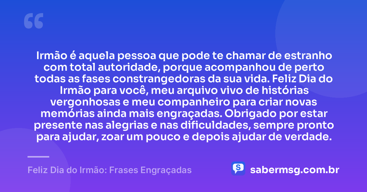Irmão é aquela pessoa que pode te chamar de estranho com total autoridade, porque acompanhou de perto todas as fases constrangedoras da sua vida. Feliz Dia do Irmão para você, meu arquivo vivo de histórias vergonhosas e meu companheiro para criar novas memórias ainda mais engraçadas. Obrigado por estar presente nas alegrias e nas dificuldades, sempre pronto para ajudar, zoar um pouco e depois ajudar de verdade. — Feliz Dia do Irmão: Frases Engraçadas