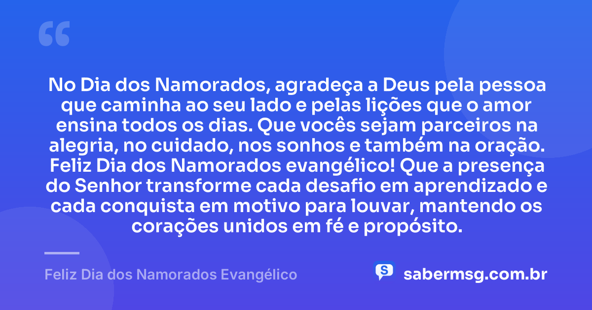 No Dia dos Namorados, agradeça a Deus pela pessoa que caminha ao seu lado e pelas lições que o amor ensina todos os dias. Que vocês sejam parceiros na alegria, no cuidado, nos sonhos e também na oração. Feliz Dia dos Namorados evangélico! Que a presença do Senhor transforme cada desafio em aprendizado e cada conquista em motivo para louvar, mantendo os corações unidos em fé e propósito. — Feliz Dia dos Namorados Evangélico