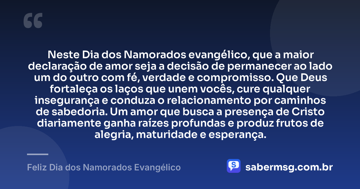 Neste Dia dos Namorados evangélico, que a maior declaração de amor seja a decisão de permanecer ao lado um do outro com fé, verdade e compromisso. Que Deus fortaleça os laços que unem vocês, cure qualquer insegurança e conduza o relacionamento por caminhos de sabedoria. Um amor que busca a presença de Cristo diariamente ganha raízes profundas e produz frutos de alegria, maturidade e esperança. — Feliz Dia dos Namorados Evangélico