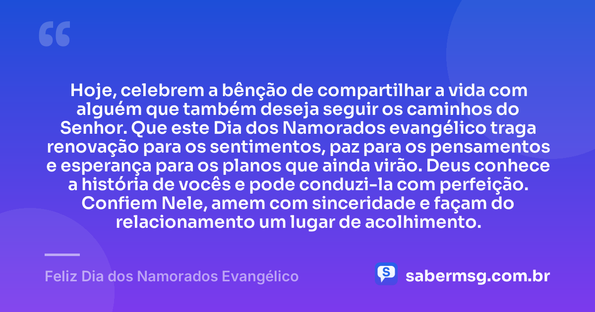 Hoje, celebrem a bênção de compartilhar a vida com alguém que também deseja seguir os caminhos do Senhor. Que este Dia dos Namorados evangélico traga renovação para os sentimentos, paz para os pensamentos e esperança para os planos que ainda virão. Deus conhece a história de vocês e pode conduzi-la com perfeição. Confiem Nele, amem com sinceridade e façam do relacionamento um lugar de acolhimento. — Feliz Dia dos Namorados Evangélico