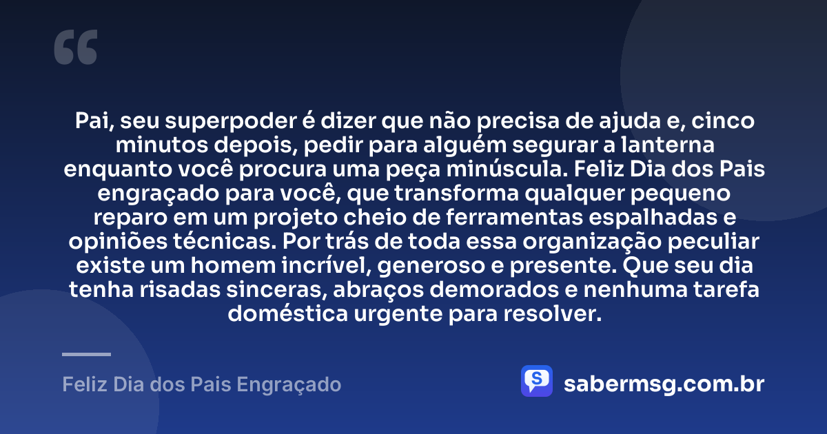 Pai, seu superpoder é dizer que não precisa de ajuda e, cinco minutos depois, pedir para alguém segurar a lanterna enquanto você procura uma peça minúscula. Feliz Dia dos Pais engraçado para você, que transforma qualquer pequeno reparo em um projeto cheio de ferramentas espalhadas e opiniões técnicas. Por trás de toda essa organização peculiar existe um homem incrível, generoso e presente. Que seu dia tenha risadas sinceras, abraços demorados e nenhuma tarefa doméstica urgente para resolver. — Feliz Dia dos Pais Engraçado