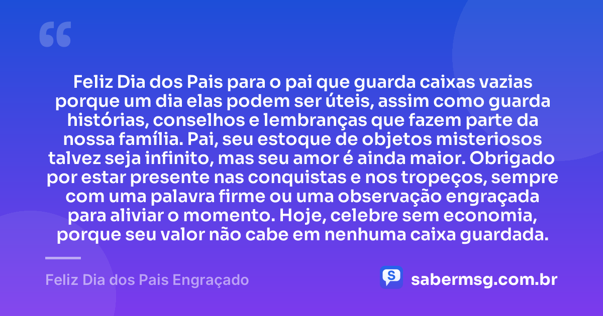 Feliz Dia dos Pais para o pai que guarda caixas vazias porque um dia elas podem ser úteis, assim como guarda histórias, conselhos e lembranças que fazem parte da nossa família. Pai, seu estoque de objetos misteriosos talvez seja infinito, mas seu amor é ainda maior. Obrigado por estar presente nas conquistas e nos tropeços, sempre com uma palavra firme ou uma observação engraçada para aliviar o momento. Hoje, celebre sem economia, porque seu valor não cabe em nenhuma caixa guardada. — Feliz Dia dos Pais Engraçado