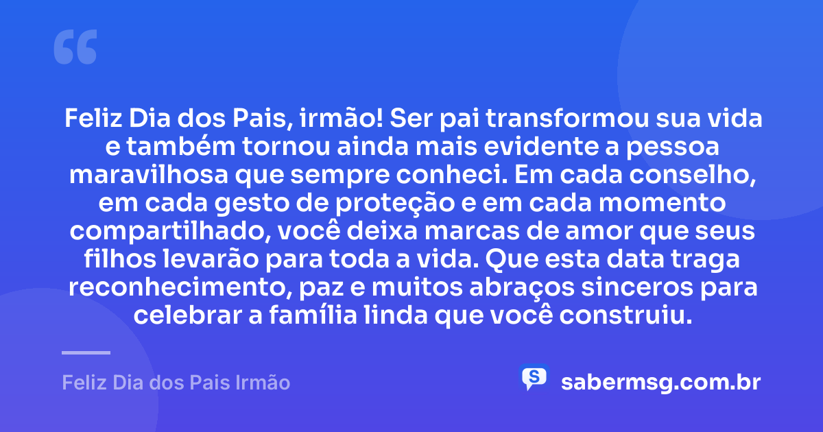 Feliz Dia dos Pais, irmão! Ser pai transformou sua vida e também tornou ainda mais evidente a pessoa maravilhosa que sempre conheci. Em cada conselho, em cada gesto de proteção e em cada momento compartilhado, você deixa marcas de amor que seus filhos levarão para toda a vida. Que esta data traga reconhecimento, paz e muitos abraços sinceros para celebrar a família linda que você construiu. — Feliz Dia dos Pais Irmão