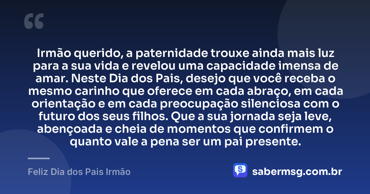 Irmão querido, a paternidade trouxe ainda mais luz para a sua vida e revelou uma capacidade imensa de amar. Neste Dia dos Pais, desejo que você receba o mesmo carinho que oferece em cada abraço, em cada orientação e em cada preocupação silenciosa com o futuro dos seus filhos. Que a sua jornada seja leve, abençoada e cheia de momentos que confirmem o quanto vale a pena ser um pai presente. — Feliz Dia dos Pais Irmão