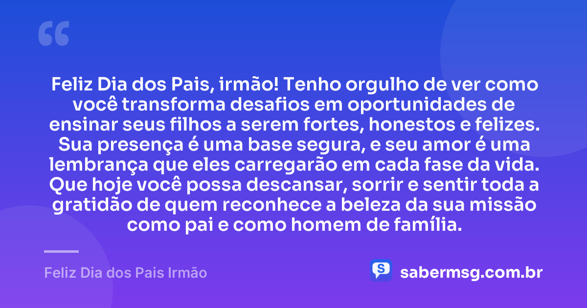 Feliz Dia dos Pais, irmão! Tenho orgulho de ver como você transforma desafios em oportunidades de ensinar seus filhos a serem fortes, honestos e felizes. Sua presença é uma base segura, e seu amor é uma lembrança que eles carregarão em cada fase da vida. Que hoje você possa descansar, sorrir e sentir toda a gratidão de quem reconhece a beleza da sua missão como pai e como homem de família. — Feliz Dia dos Pais Irmão