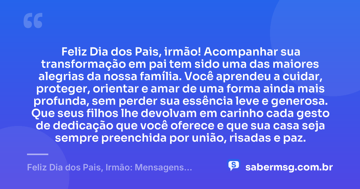 Feliz Dia dos Pais, irmão! Acompanhar sua transformação em pai tem sido uma das maiores alegrias da nossa família. Você aprendeu a cuidar, proteger, orientar e amar de uma forma ainda mais profunda, sem perder sua essência leve e generosa. Que seus filhos lhe devolvam em carinho cada gesto de dedicação que você oferece e que sua casa seja sempre preenchida por união, risadas e paz. — Feliz Dia dos Pais, Irmão: Mensagens para Homenagear