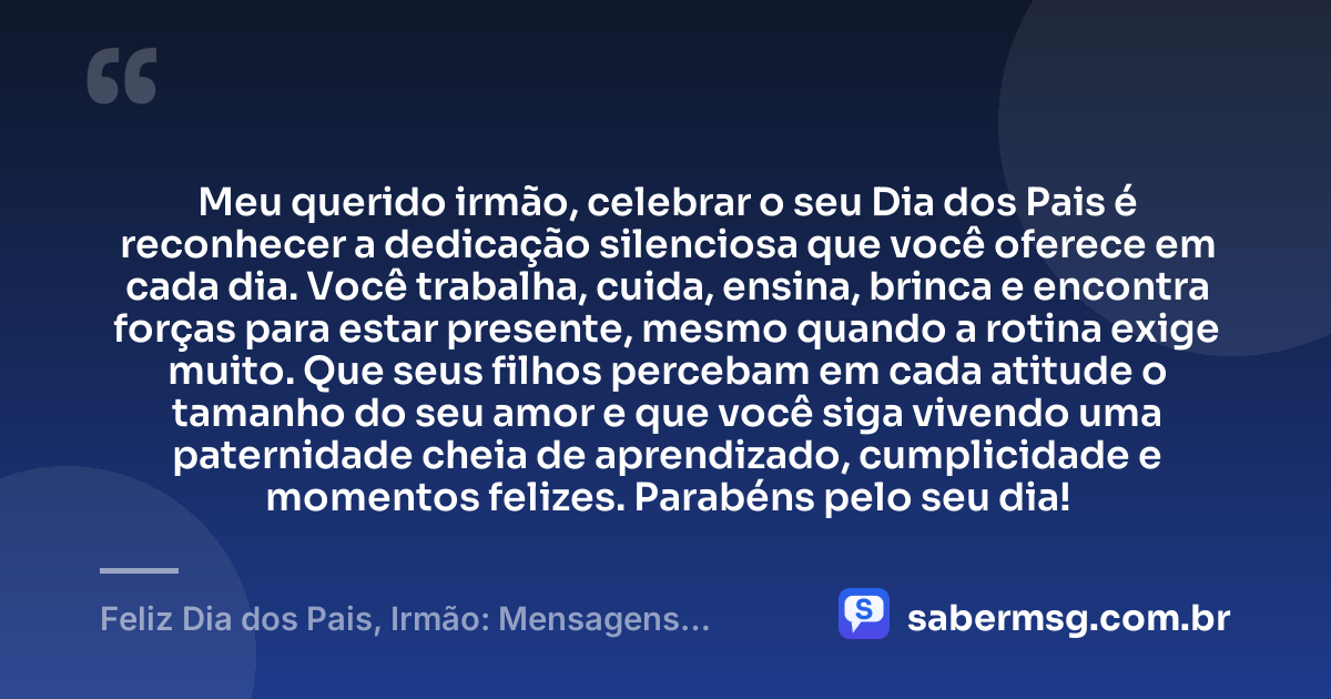 Meu querido irmão, celebrar o seu Dia dos Pais é reconhecer a dedicação silenciosa que você oferece em cada dia. Você trabalha, cuida, ensina, brinca e encontra forças para estar presente, mesmo quando a rotina exige muito. Que seus filhos percebam em cada atitude o tamanho do seu amor e que você siga vivendo uma paternidade cheia de aprendizado, cumplicidade e momentos felizes. Parabéns pelo seu dia! — Feliz Dia dos Pais, Irmão: Mensagens para Homenagear