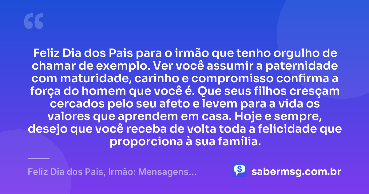 Feliz Dia dos Pais para o irmão que tenho orgulho de chamar de exemplo. Ver você assumir a paternidade com maturidade, carinho e compromisso confirma a força do homem que você é. Que seus filhos cresçam cercados pelo seu afeto e levem para a vida os valores que aprendem em casa. Hoje e sempre, desejo que você receba de volta toda a felicidade que proporciona à sua família. — Feliz Dia dos Pais, Irmão: Mensagens para Homenagear