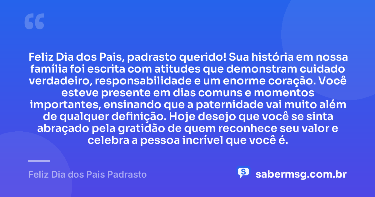 Feliz Dia dos Pais, padrasto querido! Sua história em nossa família foi escrita com atitudes que demonstram cuidado verdadeiro, responsabilidade e um enorme coração. Você esteve presente em dias comuns e momentos importantes, ensinando que a paternidade vai muito além de qualquer definição. Hoje desejo que você se sinta abraçado pela gratidão de quem reconhece seu valor e celebra a pessoa incrível que você é. — Feliz Dia dos Pais Padrasto