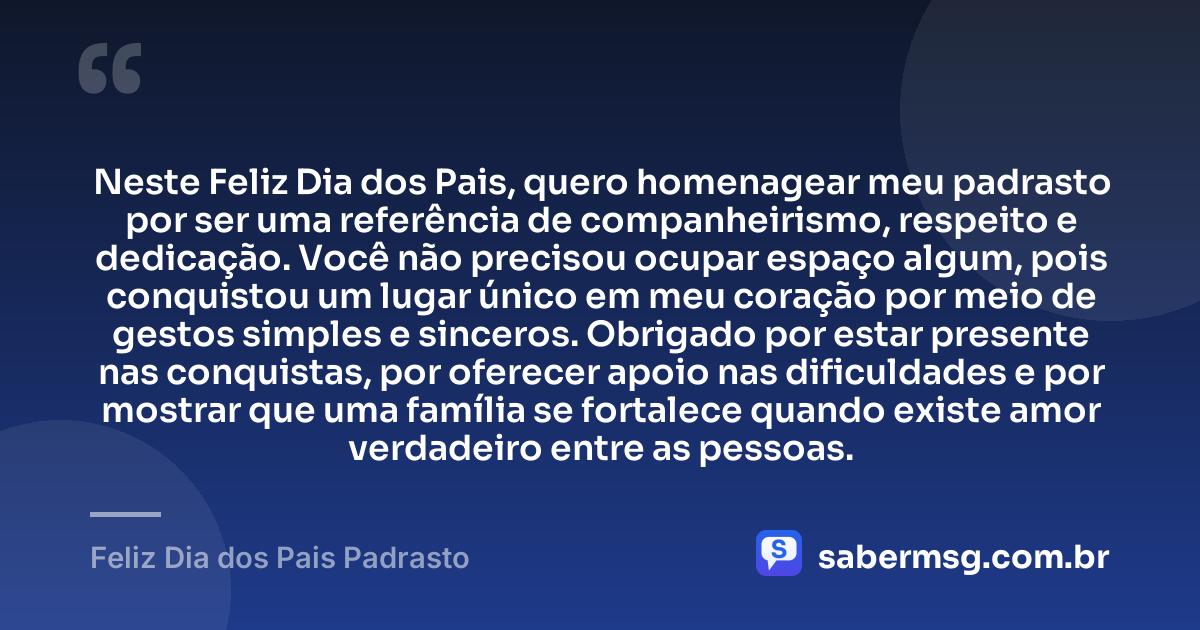Neste Feliz Dia dos Pais, quero homenagear meu padrasto por ser uma referência de companheirismo, respeito e dedicação. Você não precisou ocupar espaço algum, pois conquistou um lugar único em meu coração por meio de gestos simples e sinceros. Obrigado por estar presente nas conquistas, por oferecer apoio nas dificuldades e por mostrar que uma família se fortalece quando existe amor verdadeiro entre as pessoas. — Feliz Dia dos Pais Padrasto