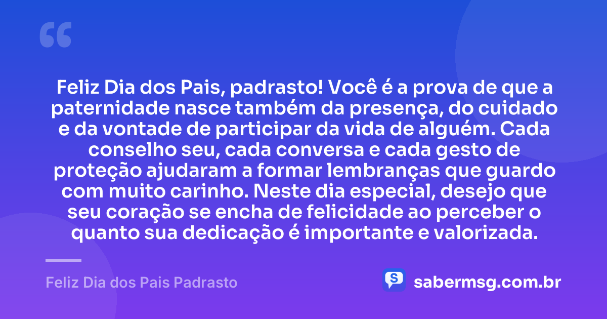 Feliz Dia dos Pais, padrasto! Você é a prova de que a paternidade nasce também da presença, do cuidado e da vontade de participar da vida de alguém. Cada conselho seu, cada conversa e cada gesto de proteção ajudaram a formar lembranças que guardo com muito carinho. Neste dia especial, desejo que seu coração se encha de felicidade ao perceber o quanto sua dedicação é importante e valorizada. — Feliz Dia dos Pais Padrasto