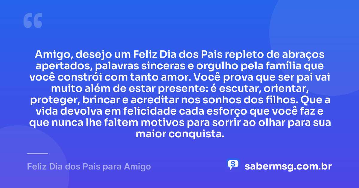 Amigo, desejo um Feliz Dia dos Pais repleto de abraços apertados, palavras sinceras e orgulho pela família que você constrói com tanto amor. Você prova que ser pai vai muito além de estar presente: é escutar, orientar, proteger, brincar e acreditar nos sonhos dos filhos. Que a vida devolva em felicidade cada esforço que você faz e que nunca lhe faltem motivos para sorrir ao olhar para sua maior conquista. — Feliz Dia dos Pais para Amigo