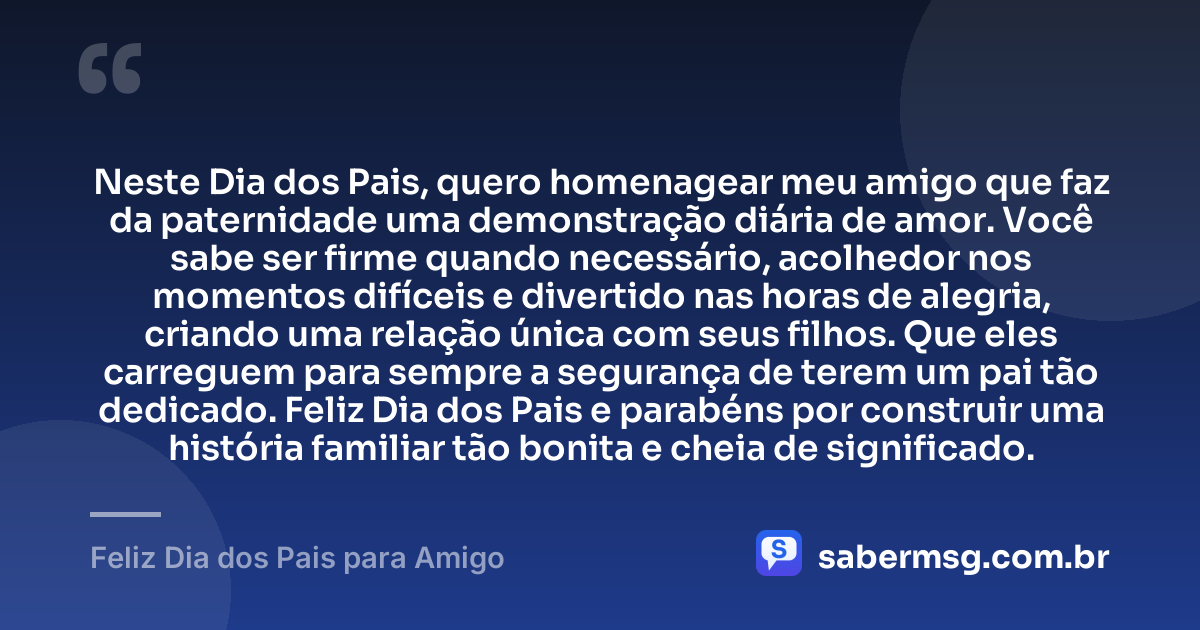 Neste Dia dos Pais, quero homenagear meu amigo que faz da paternidade uma demonstração diária de amor. Você sabe ser firme quando necessário, acolhedor nos momentos difíceis e divertido nas horas de alegria, criando uma relação única com seus filhos. Que eles carreguem para sempre a segurança de terem um pai tão dedicado. Feliz Dia dos Pais e parabéns por construir uma história familiar tão bonita e cheia de significado. — Feliz Dia dos Pais para Amigo