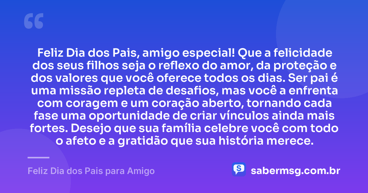 Feliz Dia dos Pais, amigo especial! Que a felicidade dos seus filhos seja o reflexo do amor, da proteção e dos valores que você oferece todos os dias. Ser pai é uma missão repleta de desafios, mas você a enfrenta com coragem e um coração aberto, tornando cada fase uma oportunidade de criar vínculos ainda mais fortes. Desejo que sua família celebre você com todo o afeto e a gratidão que sua história merece. — Feliz Dia dos Pais para Amigo