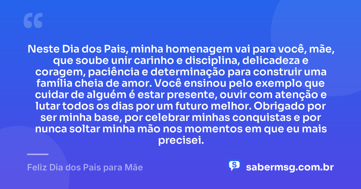 Neste Dia dos Pais, minha homenagem vai para você, mãe, que soube unir carinho e disciplina, delicadeza e coragem, paciência e determinação para construir uma família cheia de amor. Você ensinou pelo exemplo que cuidar de alguém é estar presente, ouvir com atenção e lutar todos os dias por um futuro melhor. Obrigado por ser minha base, por celebrar minhas conquistas e por nunca soltar minha mão nos momentos em que eu mais precisei. — Feliz Dia dos Pais para Mãe