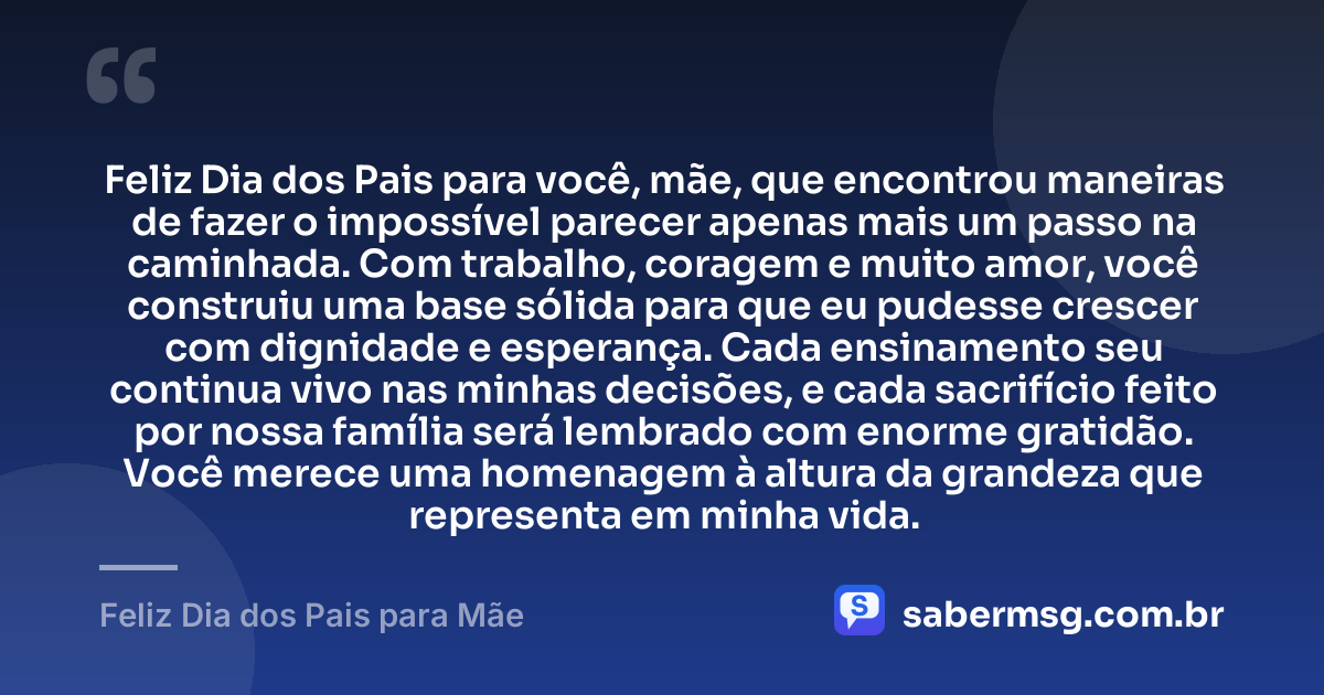 Feliz Dia dos Pais para você, mãe, que encontrou maneiras de fazer o impossível parecer apenas mais um passo na caminhada. Com trabalho, coragem e muito amor, você construiu uma base sólida para que eu pudesse crescer com dignidade e esperança. Cada ensinamento seu continua vivo nas minhas decisões, e cada sacrifício feito por nossa família será lembrado com enorme gratidão. Você merece uma homenagem à altura da grandeza que representa em minha vida. — Feliz Dia dos Pais para Mãe